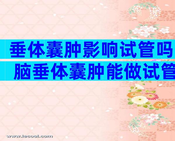 垂体囊肿影响试管吗 脑垂体囊肿能做试管吗